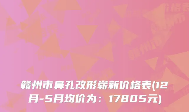 赣州市鼻孔改形崭新价格表(12月-5月均价为:17805元)