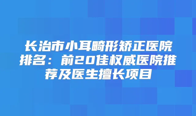 长治市小耳畸形矫正医院排名：前20佳医院推荐及医生擅长项目