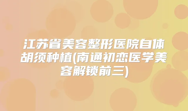 江苏省美容整形医院自体胡须种植(南通初恋医学美容解锁前三)