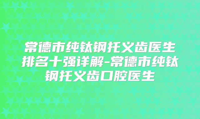 常德市纯钛钢托义齿医生排名十强详解-常德市纯钛钢托义齿口腔医生