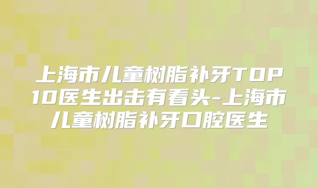 上海市儿童树脂补牙TOP10医生出击有看头-上海市儿童树脂补牙口腔医生