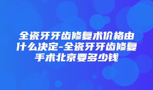 全瓷牙牙齿修复术价格由什么决定-全瓷牙牙齿修复手术北京要多少钱