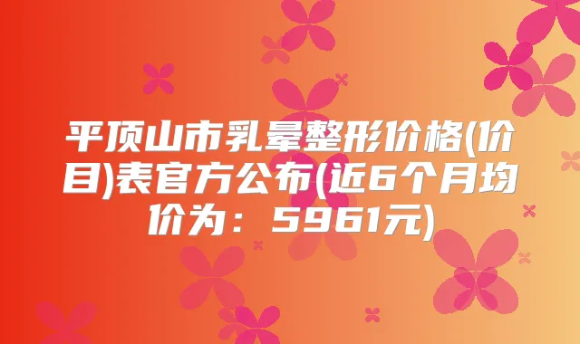 平顶山市乳晕整形价格(价目)表官方公布(近6个月均价为：5961元)