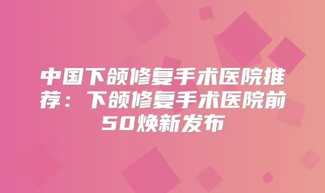 中国下颌修复手术医院推荐：下颌修复手术医院前50焕新发布