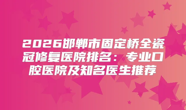 2026邯郸市固定桥全瓷冠修复医院排名：专业口腔医院及知名医生推荐