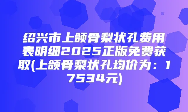 绍兴市上颌骨梨状孔费用表明细2025正版免费获取(上颌骨梨状孔均价为：17534元)