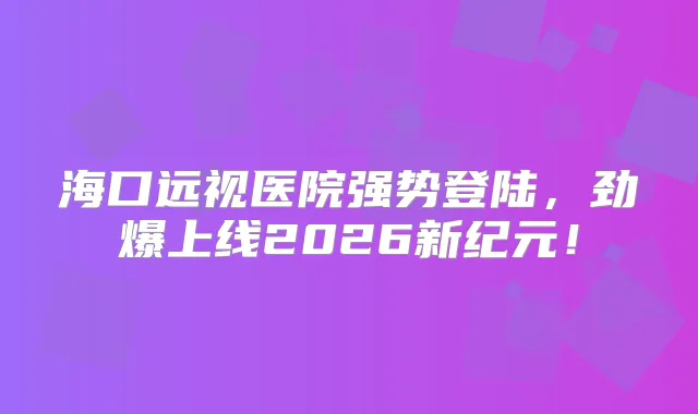 海口远视医院强势登陆,劲爆上线2026新纪元!