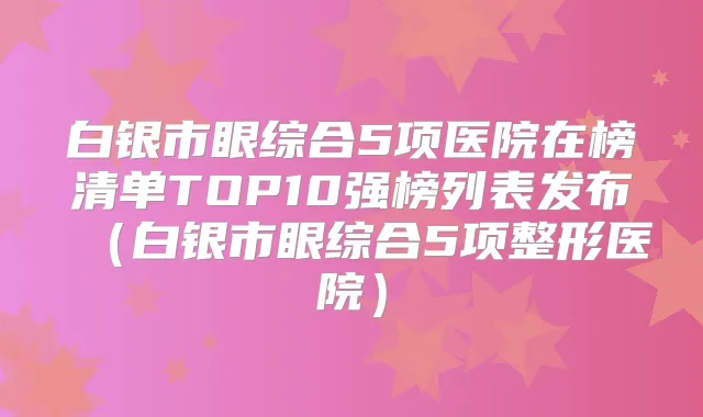 白银市眼综合5项医院在榜清单TOP10强榜列表发布（白银市眼综合5项整形医院）