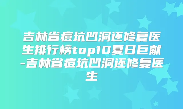 吉林省痘坑凹洞还修复医生排行榜top10夏日巨献-吉林省痘坑凹洞还修复医生