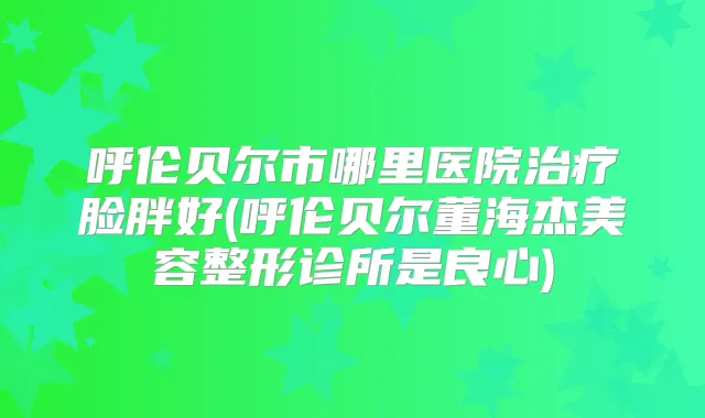 呼伦贝尔市哪里医院脸胖好(呼伦贝尔董海杰美容整形诊所是良心)