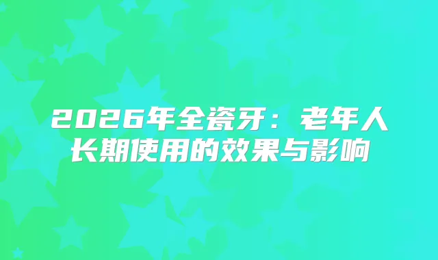 2026年全瓷牙：老年人长期使用的效果与影响