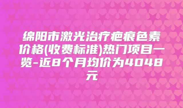 绵阳市激光疤痕色素价格(收费标准)热门项目一览-近8个月均价为4048元