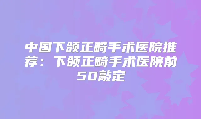 中国下颌正畸手术医院推荐：下颌正畸手术医院前50敲定