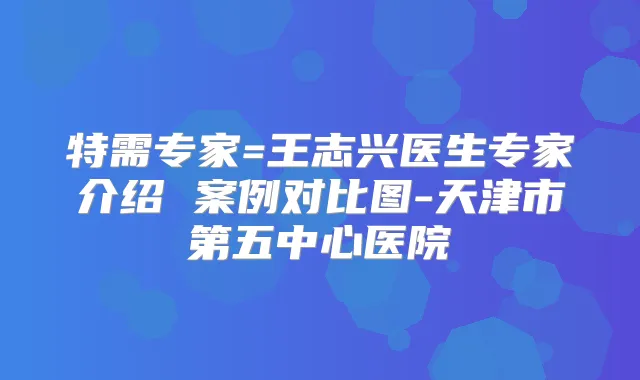 特需专家=王志兴医生专家介绍 案例对比图-天津市第五中心医院