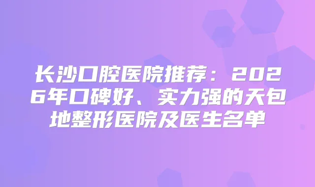 长沙口腔医院推荐:2026年口碑好、实力强的天包地整形医院及医生名单