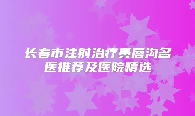 长春市注射鼻唇沟名医推荐及医院精选