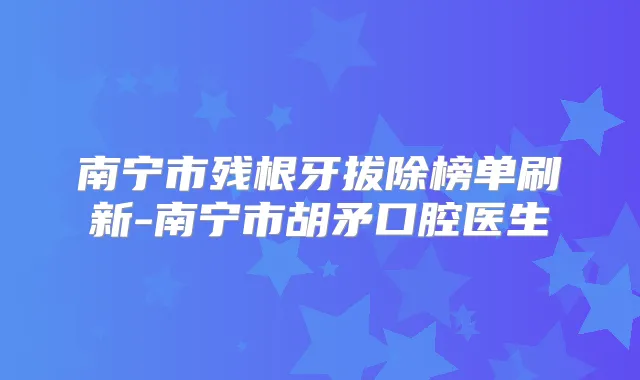 南宁市残根牙拔除榜单刷新-南宁市胡矛口腔医生