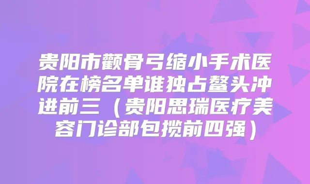 贵阳市颧骨弓缩小手术医院在榜名单谁独占鳌头冲进前三（贵阳思瑞医疗美容门诊部包揽前四强）