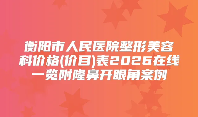 衡阳市人民医院整形美容科价格(价目)表2026在线一览附隆鼻开眼角案例