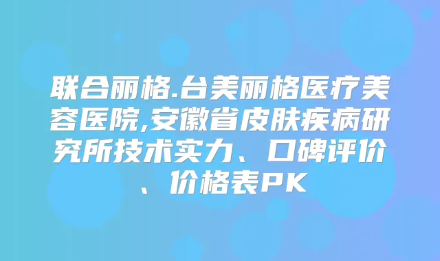 联合丽格.台美丽格医疗美容医院,安徽省皮肤疾病研究所技术实力、口碑评价、价格表PK