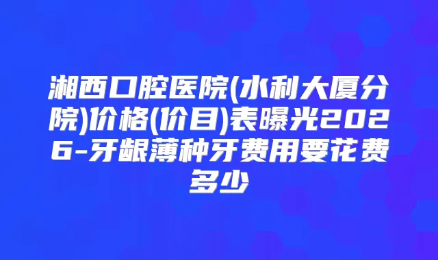 湘西口腔医院(水利大厦分院)价格(价目)表曝光2026-牙龈薄种牙费用要花费多少