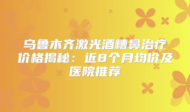 乌鲁木齐激光酒糟鼻价格揭秘：近8个月均价及医院推荐