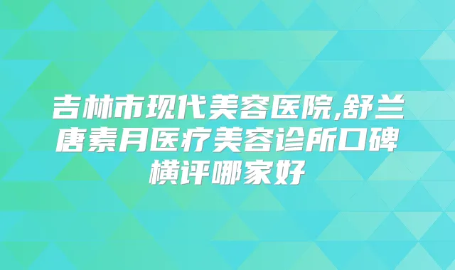 吉林市现代美容医院,舒兰唐素月医疗美容诊所口碑横评哪家好