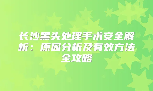 长沙黑头处理手术安全解析：原因分析及有效方法全攻略