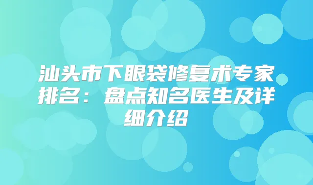 汕头市下眼袋修复术专家排名:盘点知名医生及详细介绍