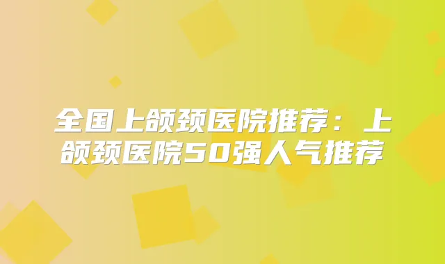 全国上颌颈医院推荐：上颌颈医院50强人气推荐