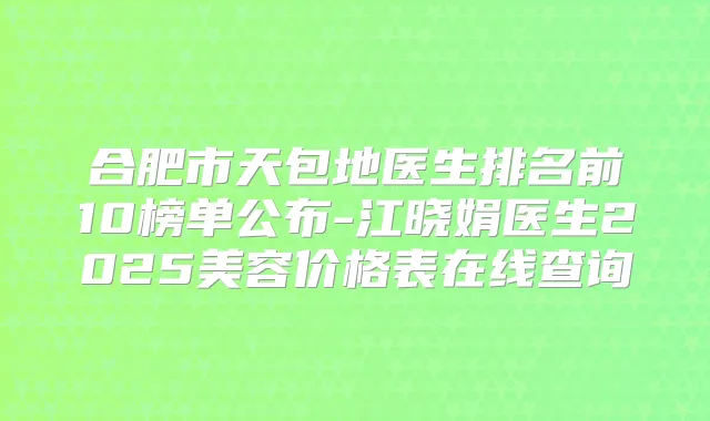 合肥市天包地医生排名前10榜单公布-江晓娟医生2025美容价格表在线查询