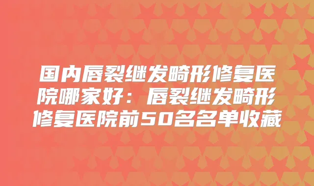 国内唇裂继发畸形修复医院哪家好：唇裂继发畸形修复医院前50名名单收藏