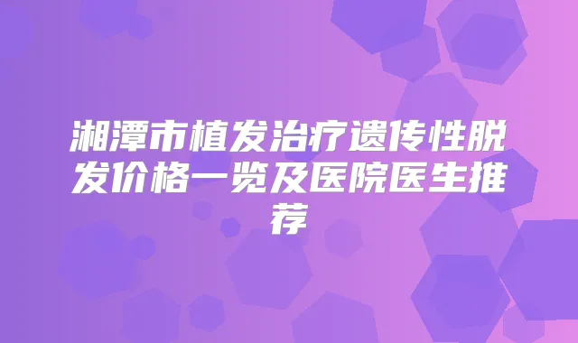 湘潭市植发遗传性脱发价格一览及医院医生推荐