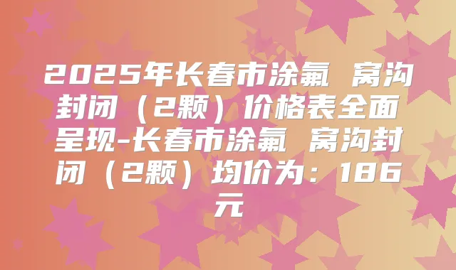 2025年长春市涂氟 窝沟封闭（2颗）价格表全面呈现-长春市涂氟 窝沟封闭（2颗）均价为：186元