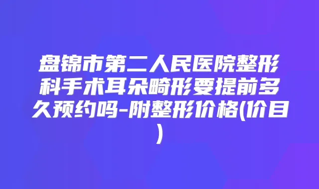 盘锦市第二人民医院整形科手术耳朵畸形要提前多久预约吗-附整形价格(价目)