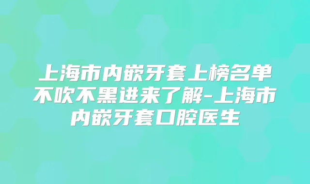 上海市内嵌牙套上榜名单不吹不黑进来了解-上海市内嵌牙套口腔医生