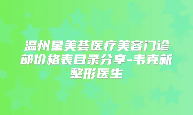 温州星美荟医疗美容门诊部价格表目录分享-韦克新整形医生