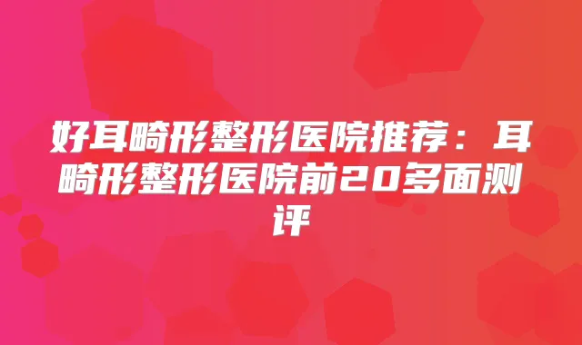 好耳畸形整形医院推荐：耳畸形整形医院前20多面测评