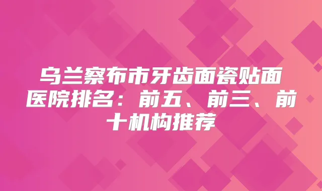 乌兰察布市牙齿面瓷贴面医院排名:前五、前三、前十机构推荐