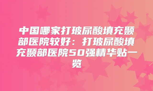 中国哪家打玻尿酸填充颞部医院较好：打玻尿酸填充颞部医院50强精华贴一览