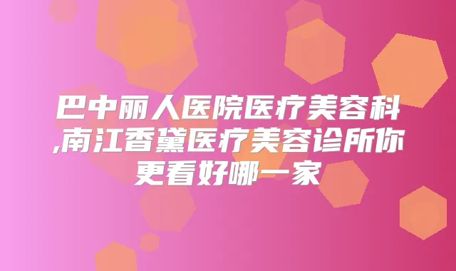 巴中丽人医院医疗美容科,南江香黛医疗美容诊所你更看好哪一家