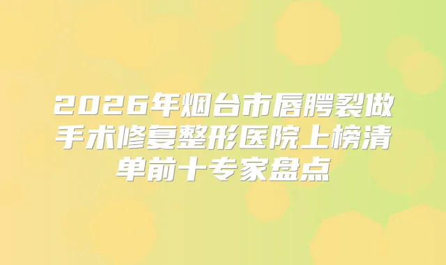 2026年烟台市唇腭裂做手术修复整形医院上榜清单前十专家盘点
