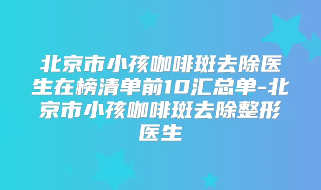 北京市小孩咖啡斑去除医生在榜清单前10汇总单-北京市小孩咖啡斑去除整形医生