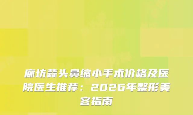 廊坊蒜头鼻缩小手术价格及医院医生推荐：2026年整形美容指南