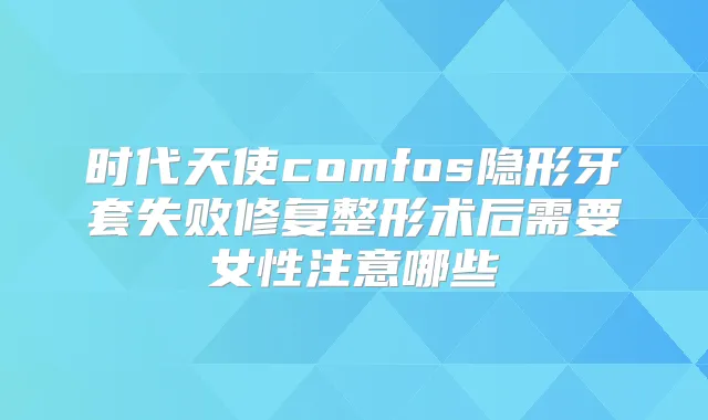 时代天使comfos隐形牙套失败修复整形术后需要女性注意哪些