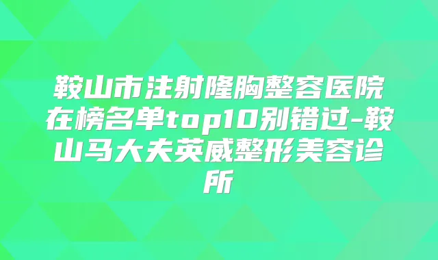 鞍山市注射隆胸整容医院在榜名单top10别错过-鞍山马大夫英威整形美容诊所