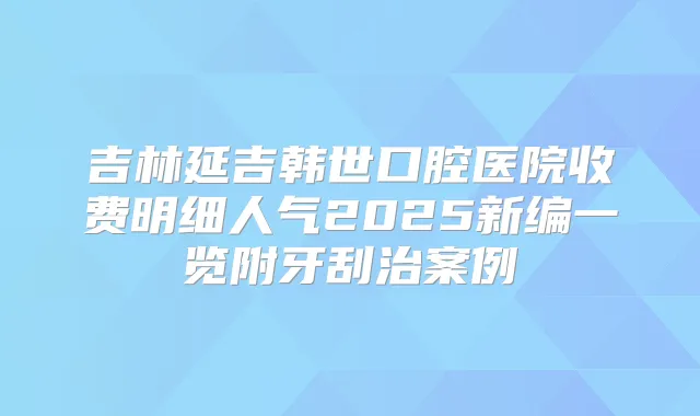 吉林延吉韩世口腔医院收费明细人气2025新编一览附牙刮治案例