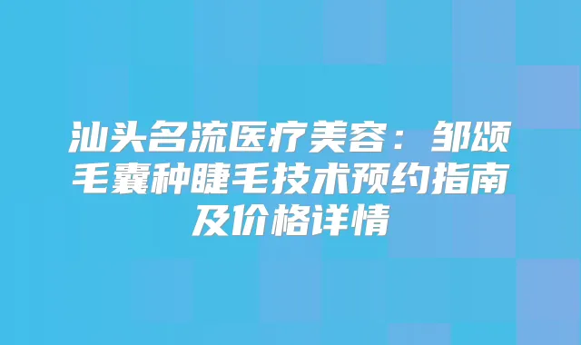 汕头名流医疗美容:邹颂毛囊种睫毛技术预约指南及价格详情