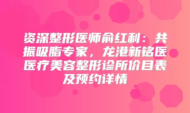 资深整形医师俞红利：共振吸脂专家，龙港新铭医医疗美容整形诊所价目表及预约详情