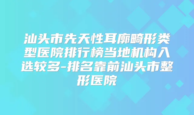 汕头市先天性耳廓畸形类型医院排行榜当地机构入选较多-排名靠前汕头市整形医院